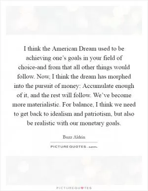 I think the American Dream used to be achieving one’s goals in your field of choice-and from that all other things would follow. Now, I think the dream has morphed into the pursuit of money: Accumulate enough of it, and the rest will follow. We’ve become more materialistic. For balance, I think we need to get back to idealism and patriotism, but also be realistic with our monetary goals Picture Quote #1