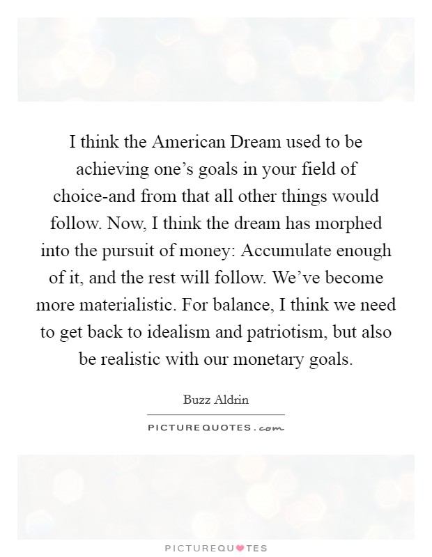 I think the American Dream used to be achieving one's goals in your field of choice-and from that all other things would follow. Now, I think the dream has morphed into the pursuit of money: Accumulate enough of it, and the rest will follow. We've become more materialistic. For balance, I think we need to get back to idealism and patriotism, but also be realistic with our monetary goals Picture Quote #1