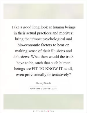 Take a good long look at human beings in their actual practices and motives; bring the utmost psychological and bio-economic factors to bear on making sense of their illusions and delusions. What then would the truth have to be, such that such human beings are FIT TO KNOW IT at all, even provisionally or tentatively? Picture Quote #1