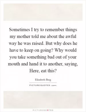 Sometimes I try to remember things my mother told me about the awful way he was raised. But why does he have to keep on going? Why would you take something bad out of your mouth and hand it to another, saying, Here, eat this? Picture Quote #1