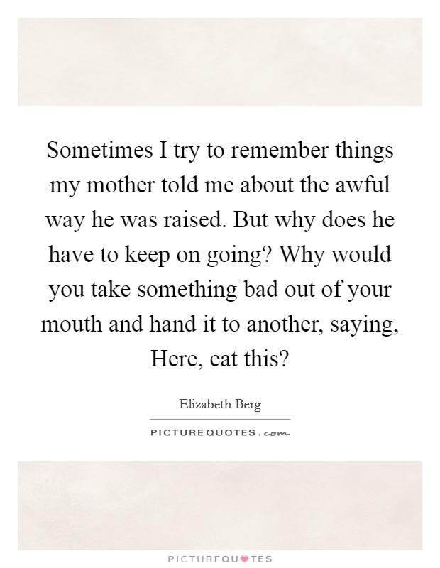 Sometimes I try to remember things my mother told me about the awful way he was raised. But why does he have to keep on going? Why would you take something bad out of your mouth and hand it to another, saying, Here, eat this? Picture Quote #1