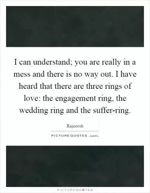I can understand; you are really in a mess and there is no way out. I have heard that there are three rings of love: the engagement ring, the wedding ring and the suffer-ring Picture Quote #1