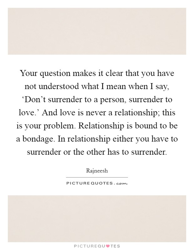 Your question makes it clear that you have not understood what I mean when I say, ‘Don't surrender to a person, surrender to love.' And love is never a relationship; this is your problem. Relationship is bound to be a bondage. In relationship either you have to surrender or the other has to surrender Picture Quote #1