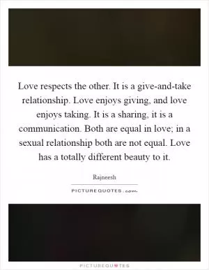 Love respects the other. It is a give-and-take relationship. Love enjoys giving, and love enjoys taking. It is a sharing, it is a communication. Both are equal in love; in a sexual relationship both are not equal. Love has a totally different beauty to it Picture Quote #1