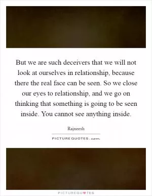 But we are such deceivers that we will not look at ourselves in relationship, because there the real face can be seen. So we close our eyes to relationship, and we go on thinking that something is going to be seen inside. You cannot see anything inside Picture Quote #1