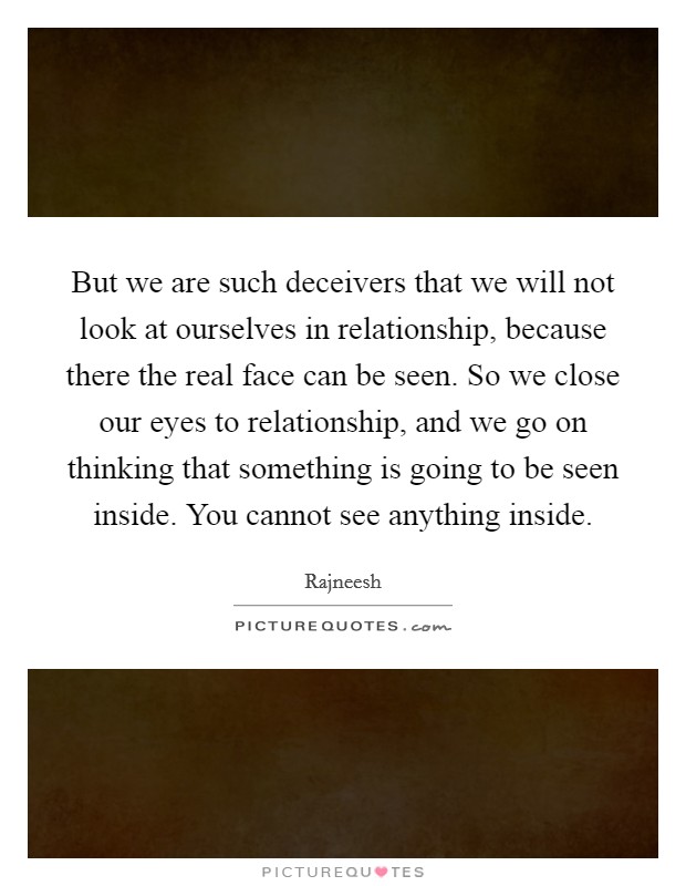 But we are such deceivers that we will not look at ourselves in relationship, because there the real face can be seen. So we close our eyes to relationship, and we go on thinking that something is going to be seen inside. You cannot see anything inside Picture Quote #1