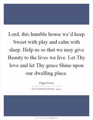 Lord, this humble house we’d keep Sweet with play and calm with sleep. Help us so that we may give Beauty to the lives we live. Let Thy love and let Thy grace Shine upon our dwelling place Picture Quote #1