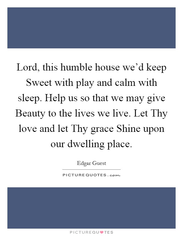 Lord, this humble house we'd keep Sweet with play and calm with sleep. Help us so that we may give Beauty to the lives we live. Let Thy love and let Thy grace Shine upon our dwelling place Picture Quote #1