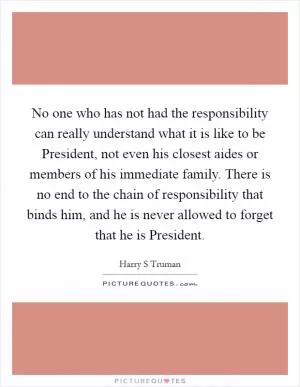 No one who has not had the responsibility can really understand what it is like to be President, not even his closest aides or members of his immediate family. There is no end to the chain of responsibility that binds him, and he is never allowed to forget that he is President Picture Quote #1
