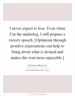 I never expect to lose. Even when I’m the underdog, I still prepare a victory speech. [Optimism through positive expectations can help to bring about what is desired and makes the wait more enjoyable.] Picture Quote #1