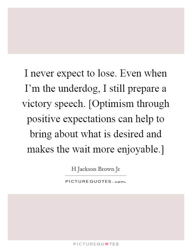 I never expect to lose. Even when I'm the underdog, I still prepare a victory speech. [Optimism through positive expectations can help to bring about what is desired and makes the wait more enjoyable.] Picture Quote #1