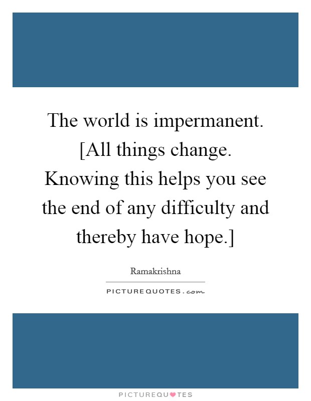The world is impermanent. [All things change. Knowing this helps you see the end of any difficulty and thereby have hope.] Picture Quote #1