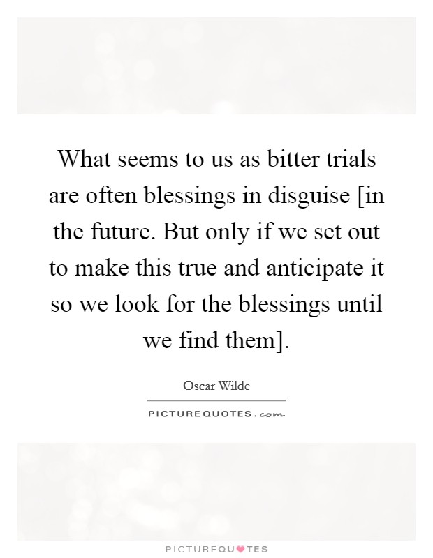 What seems to us as bitter trials are often blessings in disguise [in the future. But only if we set out to make this true and anticipate it so we look for the blessings until we find them] Picture Quote #1