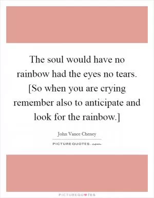 The soul would have no rainbow had the eyes no tears. [So when you are crying remember also to anticipate and look for the rainbow.] Picture Quote #1