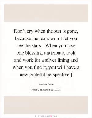 Don’t cry when the sun is gone, because the tears won’t let you see the stars. [When you lose one blessing, anticipate, look and work for a silver lining and when you find it, you will have a new grateful perspective.] Picture Quote #1