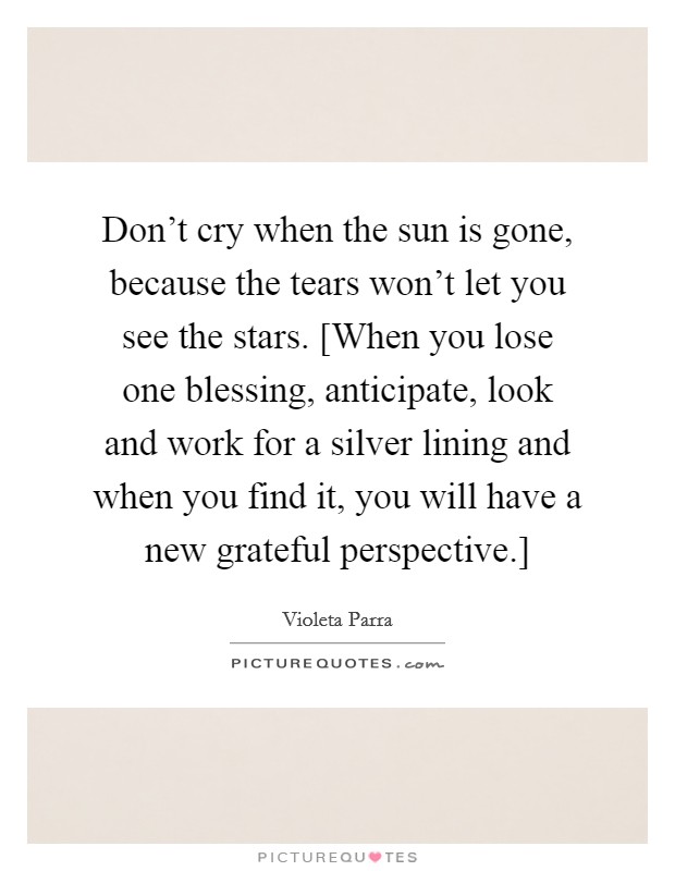 Don't cry when the sun is gone, because the tears won't let you see the stars. [When you lose one blessing, anticipate, look and work for a silver lining and when you find it, you will have a new grateful perspective.] Picture Quote #1
