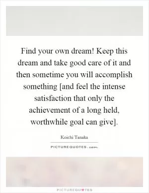 Find your own dream! Keep this dream and take good care of it and then sometime you will accomplish something [and feel the intense satisfaction that only the achievement of a long held, worthwhile goal can give] Picture Quote #1