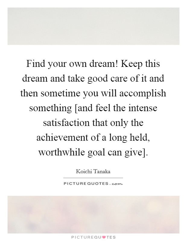 Find your own dream! Keep this dream and take good care of it and then sometime you will accomplish something [and feel the intense satisfaction that only the achievement of a long held, worthwhile goal can give] Picture Quote #1