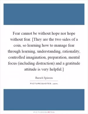 Fear cannot be without hope nor hope without fear. [They are the two sides of a coin, so learning how to manage fear through learning, understanding, rationality, controlled imagination, preparation, mental focus (including distraction) and a gratitude attitude is very helpful.] Picture Quote #1