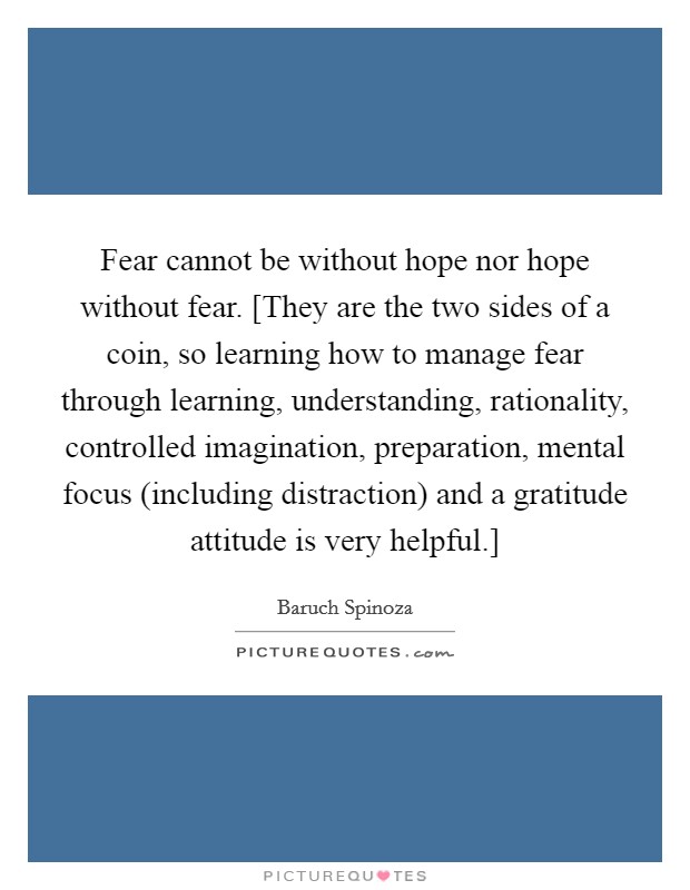 Fear cannot be without hope nor hope without fear. [They are the two sides of a coin, so learning how to manage fear through learning, understanding, rationality, controlled imagination, preparation, mental focus (including distraction) and a gratitude attitude is very helpful.] Picture Quote #1