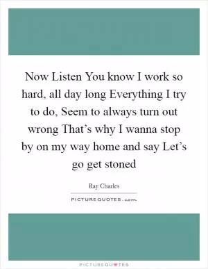 Now Listen You know I work so hard, all day long Everything I try to do, Seem to always turn out wrong That’s why I wanna stop by on my way home and say Let’s go get stoned Picture Quote #1