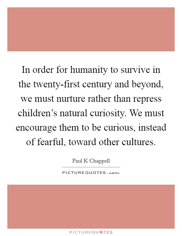 In order for humanity to survive in the twenty-first century and beyond, we must nurture rather than repress children’s natural curiosity. We must encourage them to be curious, instead of fearful, toward other cultures Picture Quote #1