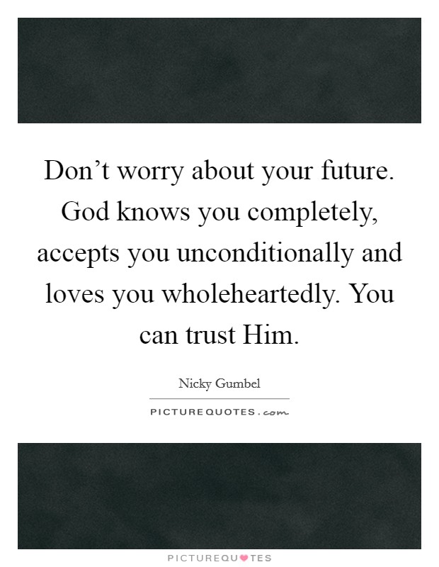 Don't worry about your future. God knows you completely, accepts you unconditionally and loves you wholeheartedly. You can trust Him Picture Quote #1