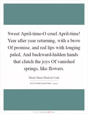 Sweet April-time-O cruel April-time! Year after year returning, with a brow Of promise, and red lips with longing paled, And backward-hidden hands that clutch the joys Of vanished springs, like flowers Picture Quote #1