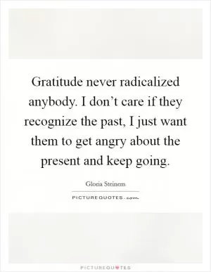 Gratitude never radicalized anybody. I don’t care if they recognize the past, I just want them to get angry about the present and keep going Picture Quote #1