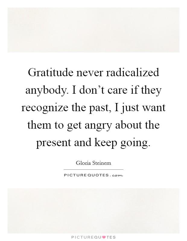 Gratitude never radicalized anybody. I don't care if they recognize the past, I just want them to get angry about the present and keep going Picture Quote #1