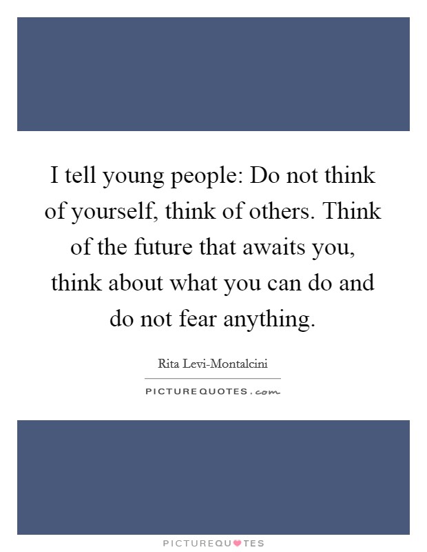 I tell young people: Do not think of yourself, think of others. Think of the future that awaits you, think about what you can do and do not fear anything Picture Quote #1