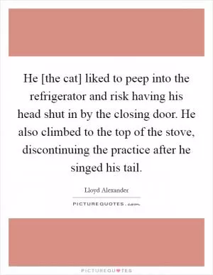 He [the cat] liked to peep into the refrigerator and risk having his head shut in by the closing door. He also climbed to the top of the stove, discontinuing the practice after he singed his tail Picture Quote #1