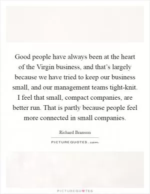 Good people have always been at the heart of the Virgin business, and that’s largely because we have tried to keep our business small, and our management teams tight-knit. I feel that small, compact companies, are better run. That is partly because people feel more connected in small companies Picture Quote #1