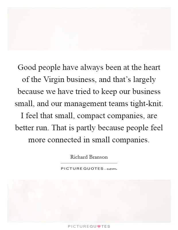 Good people have always been at the heart of the Virgin business, and that's largely because we have tried to keep our business small, and our management teams tight-knit. I feel that small, compact companies, are better run. That is partly because people feel more connected in small companies Picture Quote #1