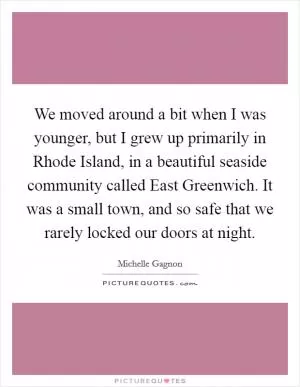 We moved around a bit when I was younger, but I grew up primarily in Rhode Island, in a beautiful seaside community called East Greenwich. It was a small town, and so safe that we rarely locked our doors at night Picture Quote #1