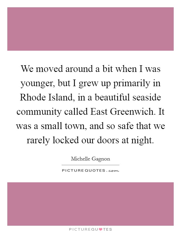 We moved around a bit when I was younger, but I grew up primarily in Rhode Island, in a beautiful seaside community called East Greenwich. It was a small town, and so safe that we rarely locked our doors at night Picture Quote #1