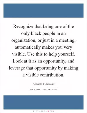 Recognize that being one of the only black people in an organization, or just in a meeting, automatically makes you very visible. Use this to help yourself. Look at it as an opportunity, and leverage that opportunity by making a visible contribution Picture Quote #1
