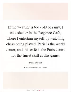 If the weather is too cold or rainy, I take shelter in the Regence Cafe, where I entertain myself by watching chess being played. Paris is the world center, and this cafe is the Paris centre for the finest skill at this game Picture Quote #1