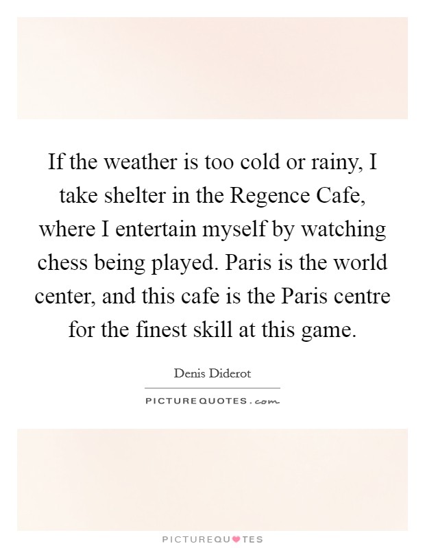 If the weather is too cold or rainy, I take shelter in the Regence Cafe, where I entertain myself by watching chess being played. Paris is the world center, and this cafe is the Paris centre for the finest skill at this game Picture Quote #1