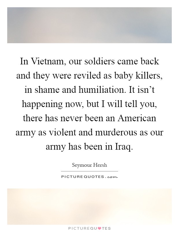 In Vietnam, our soldiers came back and they were reviled as baby killers, in shame and humiliation. It isn't happening now, but I will tell you, there has never been an American army as violent and murderous as our army has been in Iraq Picture Quote #1