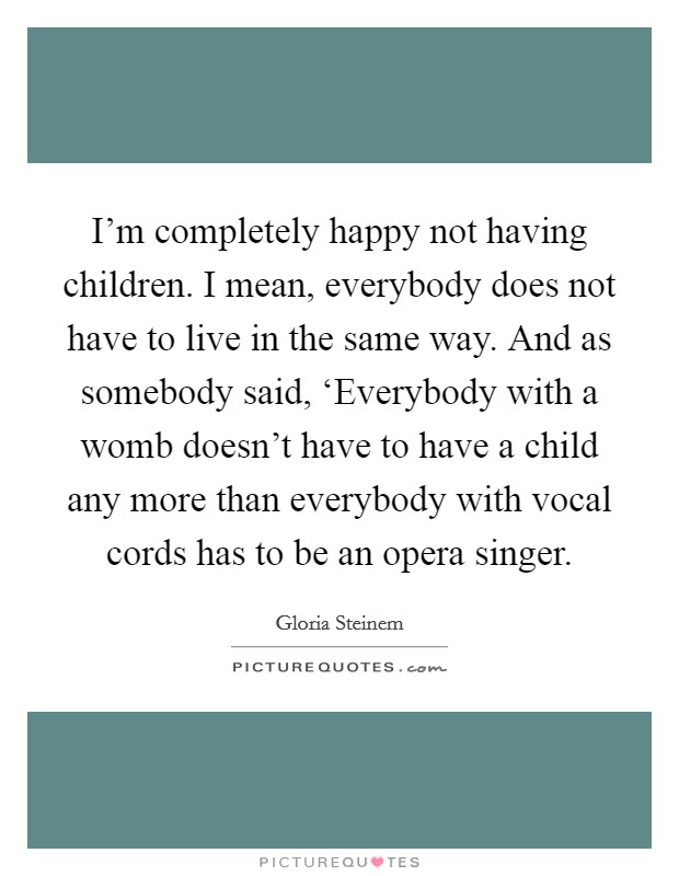 I'm completely happy not having children. I mean, everybody does not have to live in the same way. And as somebody said, ‘Everybody with a womb doesn't have to have a child any more than everybody with vocal cords has to be an opera singer Picture Quote #1