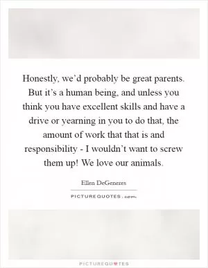 Honestly, we’d probably be great parents. But it’s a human being, and unless you think you have excellent skills and have a drive or yearning in you to do that, the amount of work that that is and responsibility - I wouldn’t want to screw them up! We love our animals Picture Quote #1