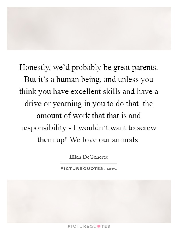 Honestly, we'd probably be great parents. But it's a human being, and unless you think you have excellent skills and have a drive or yearning in you to do that, the amount of work that that is and responsibility - I wouldn't want to screw them up! We love our animals Picture Quote #1