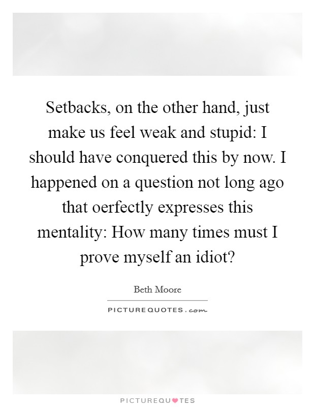Setbacks, on the other hand, just make us feel weak and stupid: I should have conquered this by now. I happened on a question not long ago that oerfectly expresses this mentality: How many times must I prove myself an idiot? Picture Quote #1