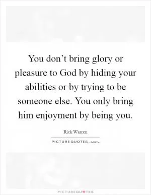 You don’t bring glory or pleasure to God by hiding your abilities or by trying to be someone else. You only bring him enjoyment by being you Picture Quote #1