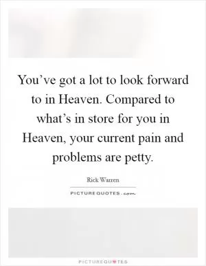 You’ve got a lot to look forward to in Heaven. Compared to what’s in store for you in Heaven, your current pain and problems are petty Picture Quote #1