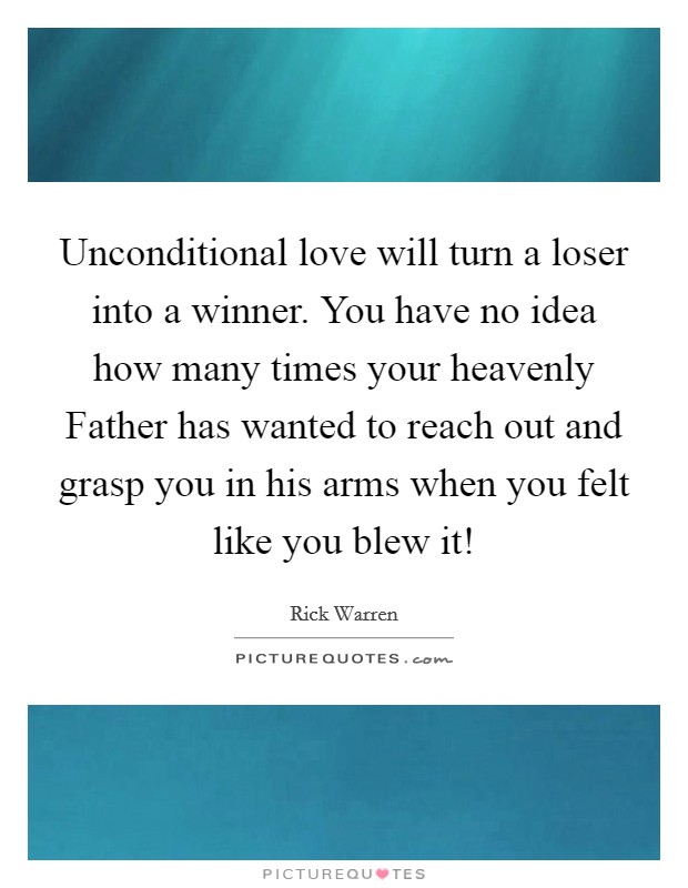 Unconditional love will turn a loser into a winner. You have no idea how many times your heavenly Father has wanted to reach out and grasp you in his arms when you felt like you blew it! Picture Quote #1