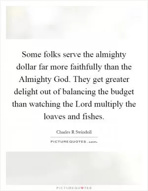 Some folks serve the almighty dollar far more faithfully than the Almighty God. They get greater delight out of balancing the budget than watching the Lord multiply the loaves and fishes Picture Quote #1