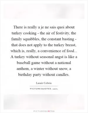 There is really a je ne sais quoi about turkey cooking - the air of festivity, the family squabbles, the constant basting - that does not apply to the turkey breast, which is, really, a convenience of food... A turkey without seasonal angst is like a baseball game without a national anthem, a winter without snow, a birthday party without candles Picture Quote #1