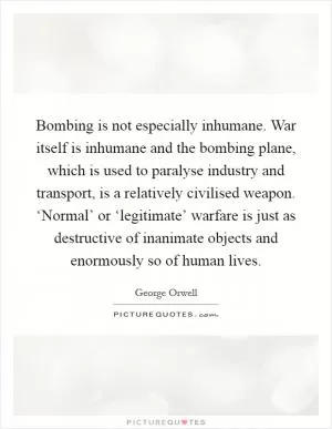 Bombing is not especially inhumane. War itself is inhumane and the bombing plane, which is used to paralyse industry and transport, is a relatively civilised weapon. ‘Normal’ or ‘legitimate’ warfare is just as destructive of inanimate objects and enormously so of human lives Picture Quote #1